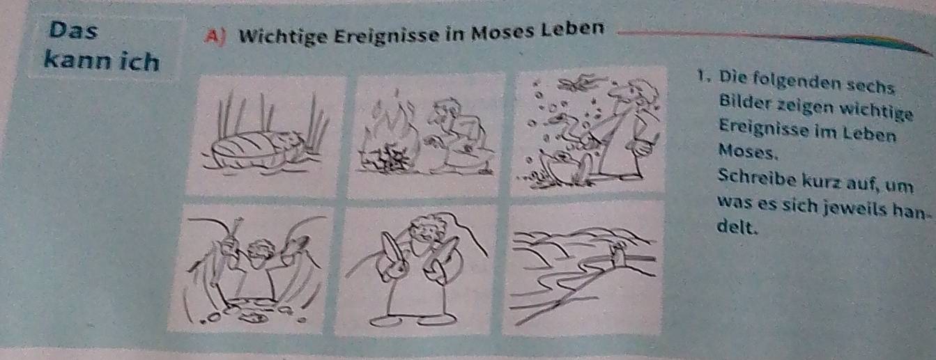 Das 
A) Wichtige Ereignisse in Moses Leben 
kann ich 
1. Die folgenden sechs 
Bilder zeigen wichtige 
Ereignisse im Leben 
Moses. 
Schreibe kurz auf, um 
was es sich jeweils han . 
delt.