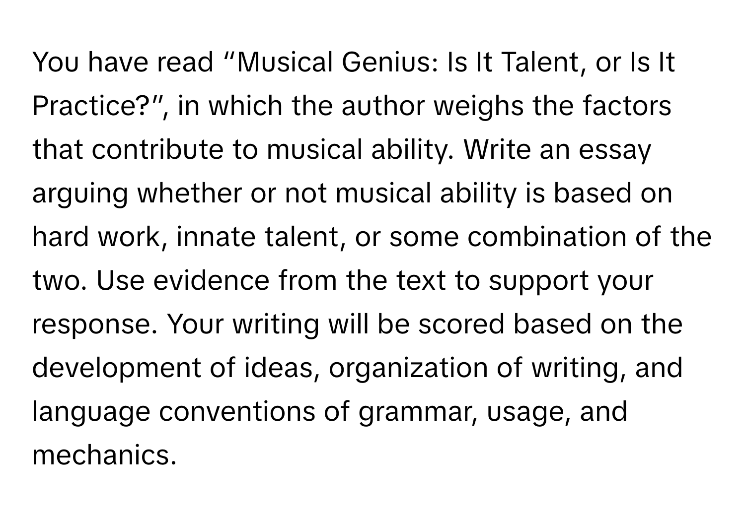 You have read “Musical Genius: Is It Talent, or Is It Practice?”, in which the author weighs the factors that contribute to musical ability. Write an essay arguing whether or not musical ability is based on hard work, innate talent, or some combination of the two. Use evidence from the text to support your response. Your writing will be scored based on the development of ideas, organization of writing, and language conventions of grammar, usage, and mechanics.