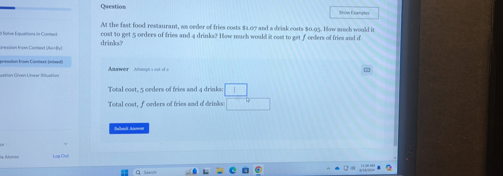 Question Show Examples 
At the fast food restaurant, an order of fries costs $1.07 and a drink costs $0.95. How much would it 
d Solve Equations in Context cost to get 5 orders of fries and 4 drinks? How much would it cost to get f orders of fries and d 
drinks? 
pression from Context (Ax+By) 
pression from Context (mixed) 
Answer Attempt 1 out of 2 
uation Given Linear Situation 
Total cost, 5 orders of fries and 4 drinks: 
Total cost, forders of fries and d drinks: □ □  
Submit Answer 
or 
ie Alonso Log Out 
11:28 AM 
Q Search 6/18/2024