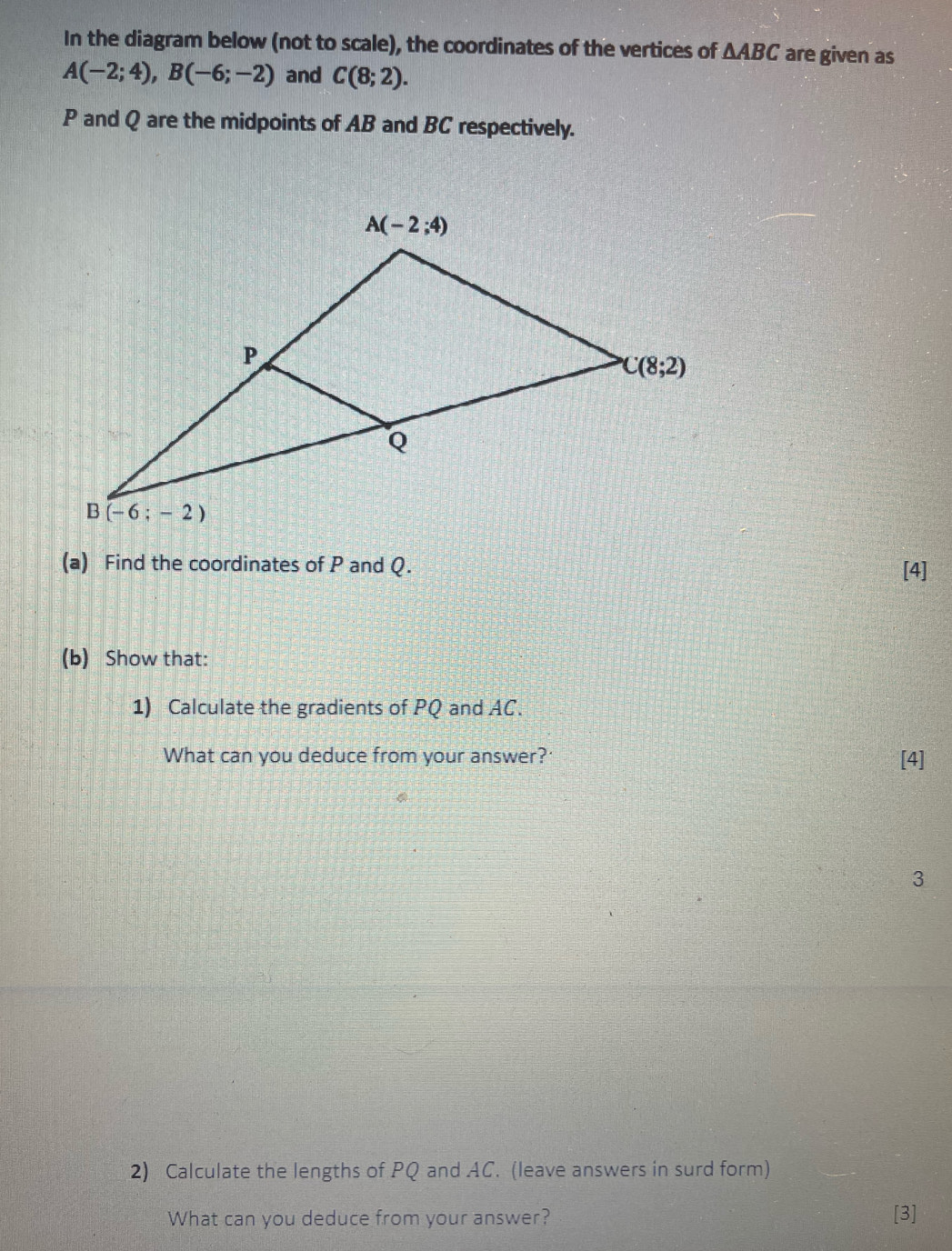 In the diagram below (not to scale), the coordinates of the vertices of △ ABC are given as
A(-2;4),B(-6;-2) and C(8;2).
P and Q are the midpoints of AB and BC respectively.
(a) Find the coordinates of P and Q.
[4]
(b) Show that:
1) Calculate the gradients of PQ and AC.
What can you deduce from your answer? [4]
3
2) Calculate the lengths of PQ and AC. (leave answers in surd form)
What can you deduce from your answer? [3]