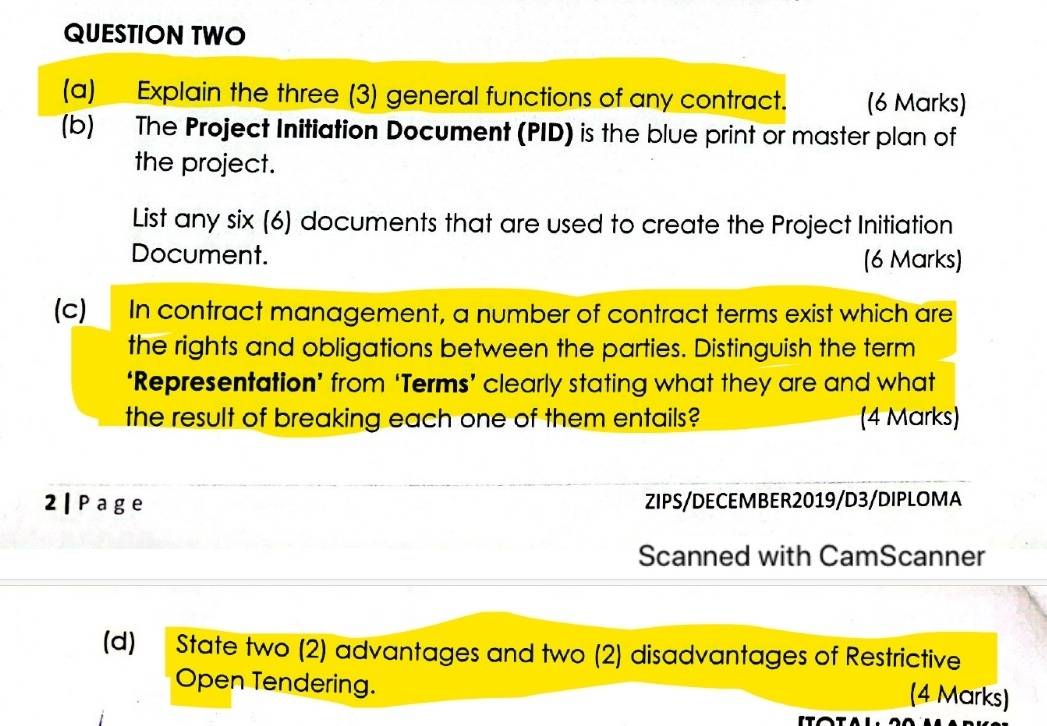 QUESTION TWO 
(a) Explain the three (3) general functions of any contract. (6 Marks) 
(b) The Project Initiation Document (PID) is the blue print or master plan of 
the project. 
List any six (6) documents that are used to create the Project Initiation 
Document. (6 Marks) 
(c) In contract management, a number of contract terms exist which are 
the rights and obligations between the parties. Distinguish the term 
‘Representation’ from ‘Terms’ clearly stating what they are and what 
the result of breaking each one of them entails? (4 Marks) 
2 | Page ZIPS/DECEMBER2019/D3/DIPLOMA 
Scanned with CamScanner 
(d) State two (2) advantages and two (2) disadvantages of Restrictive 
Open Tendering. (4 Marks)