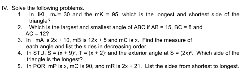 Solve the following problems. 
1. In JKL, mJ=30 and the mK=95 , which is the longest and shortest side of the 
triangle? 
2. Which is the largest and smallest angle of ABC if AB=15, BC=8 and
AC=12
3. In , mA is 2x+10,.mB is 12x+5 and mC is x. Find the measure of 
each angle and list the sides in decreasing order. 
4. In STU, S=(x+9)^0, T=(x+2)^0 and the exterior angle at S=(2x)^circ . Which side of the 
triangle is the longest? 
5. In PQR, mP is x, mQ is 90, and mR is 2x+21. List the sides from shortest to longest.