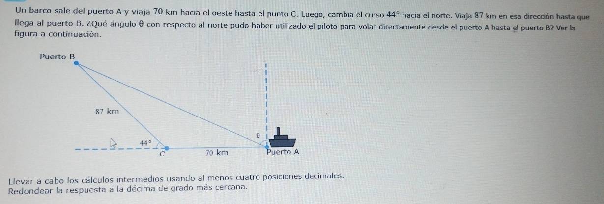 Un barco sale del puerto A y viaja 70 km hacia el oeste hasta el punto C. Luego, cambia el curso 44° hacía el norte. Viaja 87 km en esa dirección hasta que
llega al puerto B. ¿Qué ángulo θ con respecto al norte pudo haber utilizado el piloto para volar directamente desde el puerto A hasta el puerto B? Ver la
figura a continuación.
Llevar a cabo los cálculos intermedios usando al menos cuatro posiciones decimales.
Redondear la respuesta a la décima de grado más cercana.