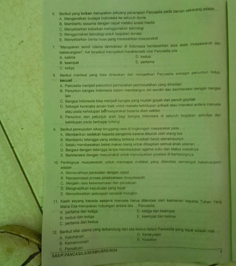 Berikut yang bukan merupakan peluang penerapan Pancasila pada zaman sekarang adalah...
A. Mengenalkan budaya Indonesia ke seluruh dunia
B. Membantu sesama dengan cepat melalui sosial media
C. Menyebarkan kebaikan menggunakan teknologi
D. Menggunakan teknologi untuk kegiatan donasi
E. Menyebarkan berita hoax yang meresahkan masyarakat
7. “Merupakan sendi utama demokrasi di Indonesia berdasarkan atas asas musyawarah dan
kekeluargaan", hal tersebut merupakan karakteristik nilai Pancasila sila ....
A. kelima D. kedua
B. keempat E. pertama
C. ketiga
8. Berikut manfaat yang bisa dirasakan dari menjadikan Pancasila sebagai penuntun hidup,
kecuali ……
A. Pancasila menjadi penuntun pemecahan permasaïahan yang dihadapi
B. Penuntun bangsa Indonesia dalam membangun diri sendiri dan berinteraksi dengan bangsa
lain
C. Bangsa Indonesia bisa menjadi bangsa yang mudah goyah dan penuh gejolak
D. Sebagai kerangka acuan baik untuk menata kehidupan pribadi atau interaksi antara manusia
atau pada kehidupan bermasyarakat beserta alam sekitar
E. Penuntun dan petunjuk arah bagi bangsa Indonesia di seluruh kegiatan aktivitas dan
kehidupan pada berbagai bidang
9. Berikut perwujudan sikap tenggang rasa di lingkungan masyarakat yaitu ....
A. Memberikan sedekah kepada pengemis karena disuruh oleh orang tua
B. Membantu tetangga yang sedang terkena musibah banjir semampunya
C. Selalu membawakan bekal makan siang untuk dibagikan semua anak jalanan
D. Bergaul dengan tetangga tanpa membedakan agama suku dan status sosiainya
E. Berinteraksi dengan masyarakat untuk menunjukkan prestasi di kampungnya
10. Pentingnya musyawarah untuk mencapai mufakat yang dilandasi semangat kekeluargaan
adalah
A. Memecahkan persoalan dengan cepat
B. Mempercepat proses pelaksanaan musyawarah
C. Menjalin rasa kebersamaan dan persatuan
D. Menghasilkan keputusan yang tepat
E. Menyelesaikan pekerjaan secepat mungkin
11. Kasih sayang kepada sesama manusia harus dilandasi oleh keimanan kepada Tuhan Yang
Maha Esa merupakan hubungan antara sila ... Pancasila.
A. pertama dan ketiga D. ketiga dan keempat
B. kedua dan ketiga E. keempat dan kelima
C. pertama dan kedua
12. Berikut nilai utama yang terkandung dari sila kedua dalam Pancasila yang tepat adalah nilai ---
A. Ketuhanan
D. Kerakyatan
B. Kemanusiaan
E. Keadilan
C. Persatuan
SAS/P.PANCASILA/XI/SMK/BRS/2024
2