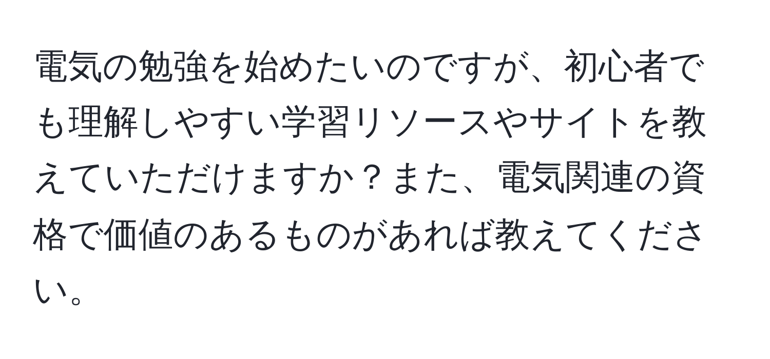 電気の勉強を始めたいのですが、初心者でも理解しやすい学習リソースやサイトを教えていただけますか？また、電気関連の資格で価値のあるものがあれば教えてください。