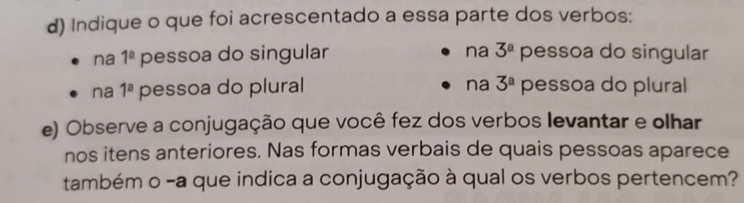 Indique o que foi acrescentado a essa parte dos verbos:
na 3^a
na 1^a pessoa do singular pessoa do singular
na 1^a pessoa do plural na 3^a pessoa do plural
e) Observe a conjugação que você fez dos verbos levantar e olhar
nos itens anteriores. Nas formas verbais de quais pessoas aparece
também o -a que indica a conjugação à qual os verbos pertencem?