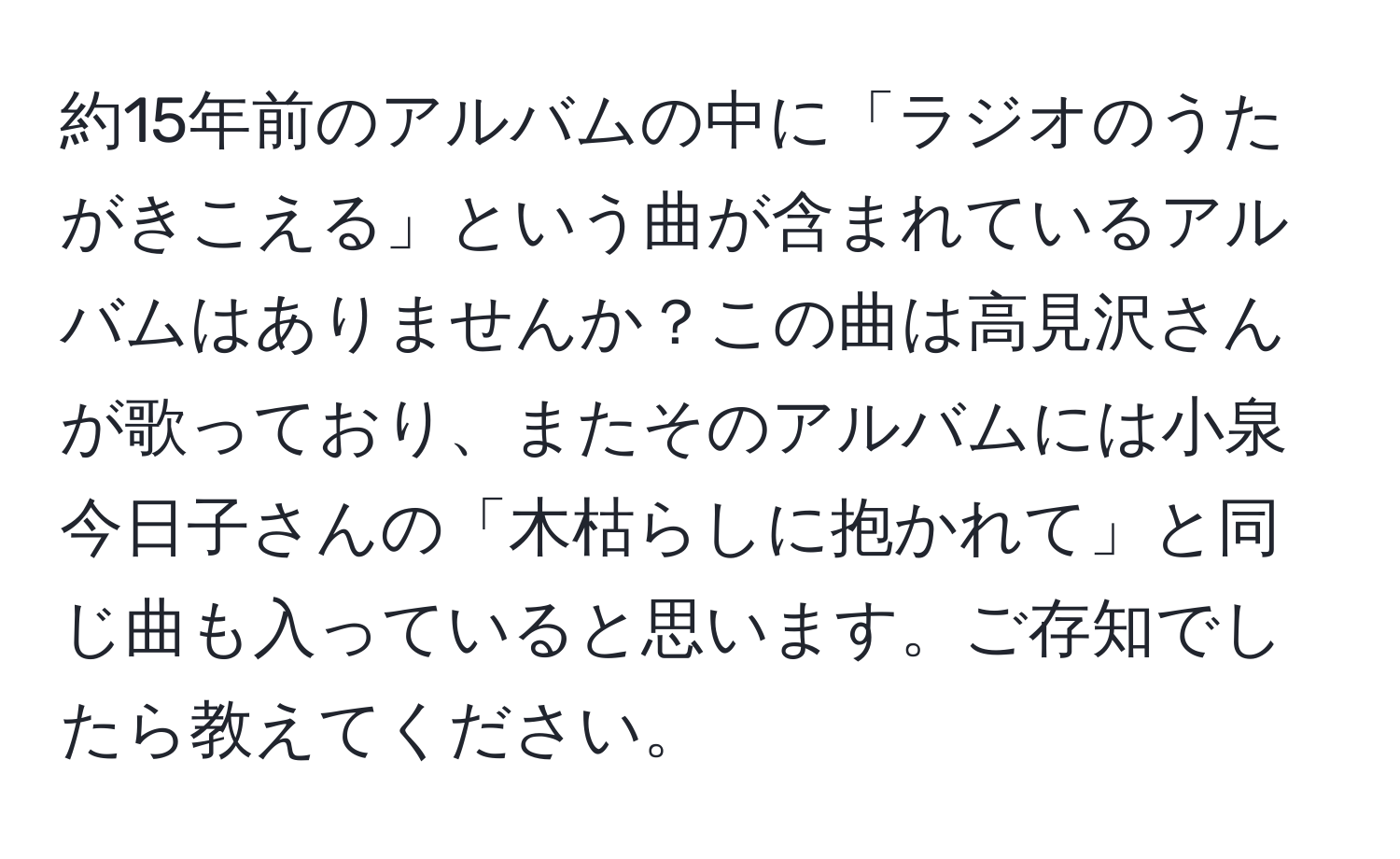 約15年前のアルバムの中に「ラジオのうたがきこえる」という曲が含まれているアルバムはありませんか？この曲は高見沢さんが歌っており、またそのアルバムには小泉今日子さんの「木枯らしに抱かれて」と同じ曲も入っていると思います。ご存知でしたら教えてください。