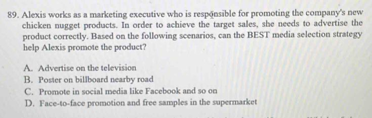 Alexis works as a marketing executive who is responsible for promoting the company's new
chicken nugget products. In order to achieve the target sales, she needs to advertise the
product correctly. Based on the following scenarios, can the BEST media selection strategy
help Alexis promote the product?
A. Advertise on the television
B. Poster on billboard nearby road
C. Promote in social media like Facebook and so on
D. Face-to-face promotion and free samples in the supermarket