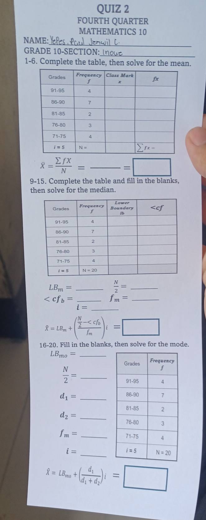 FOURTH QUARTER
MATHEMATICS 10
_
NAME:
GRADE 10-SECTION:_
1-6. Complete the table, then solve for the mean.
overline x= sumlimits fX/N =frac =□
9-15. Complete the table and fill in the blanks,
then solve for the median.
LB_m= _
 N/2 = _
_ _ f_m= _
□  i= _
hat X=LB_m+(frac  N/2 -
16-20. Fill in the blanks, then solve for the mode.
LB_mo= _
_  N/2 =
d_1= _
d_2= _
f_m= _
i= _
hat X=LB_mo+(frac d_1d_1+d_2)i=□