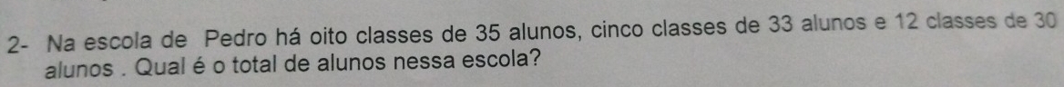 2- Na escola de Pedro há oito classes de 35 alunos, cinco classes de 33 alunos e 12 classes de 30
alunos . Qual é o total de alunos nessa escola?