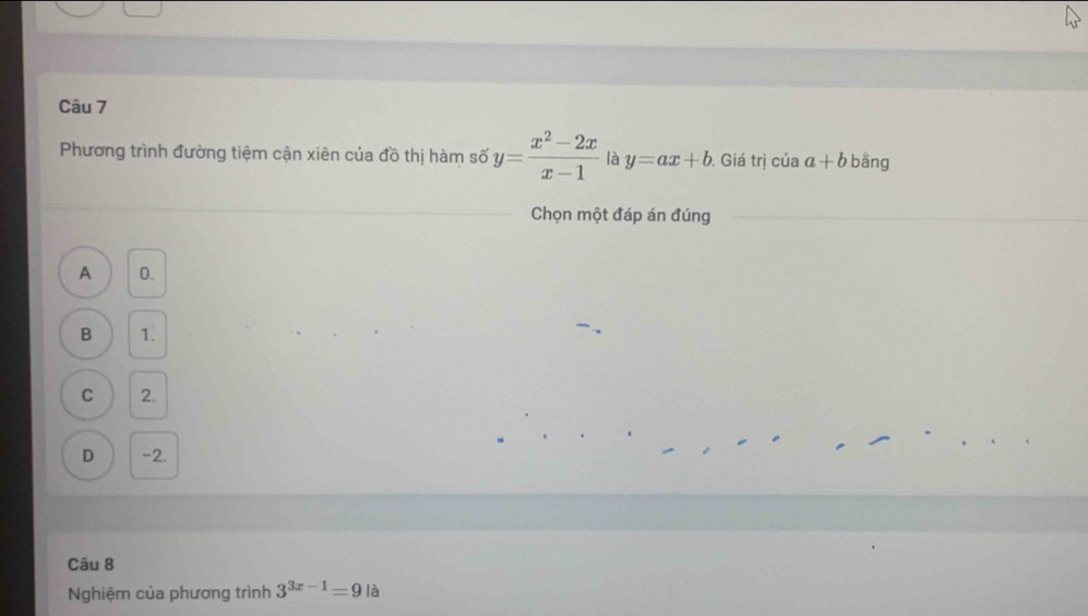 Phương trình đường tiệm cận xiên của đồ thị hàm số y= (x^2-2x)/x-1  là y=ax+b. Giá trị của a+b bằng
Chọn một đáp án đúng
A 0.
B 1.
C 2.
D -2.
Câu 8
Nghiệm của phương trình 3^(3x-1)=9 là