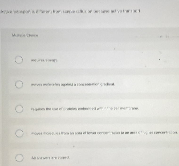 Active bransport is different from simple diffusion because active transport
Multiple Choice
requires energy
moves molecules against a concentration gradient.
requires the use of proteins embedded within the cell membrane.
moves molecules from an area of lower concentration to an area of higher concentration.
All answers are correct.