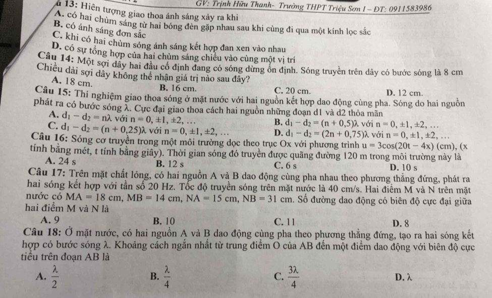 GV: Trịnh Hữu Thanh- Trường THPT Triệu Sơn I - ĐT: 0911583986
* 13: Hiện tượng giao thoa ánh sáng xảy ra khi
A. có hai chùm sáng từ hai bóng đèn gặp nhau sau khi cùng đi qua một kính lọc sắc
B. có ánh sáng đơn sắc
C. khi có hai chùm sóng ánh sáng kết hợp đan xen vào nhau
D. có sự tổng hợp của hai chùm sáng chiếu vào cùng một vị trí
Câu 14: Một sợi dầy hai đầu cố định đang có sóng dừng ổn định. Sóng truyền trên dây có bước sóng là 8 cm
Chiều dài sợi dây không thể nhận giá trị nào sau đây?
A. 18 cm.
B. 16 cm. C. 20 cm. D. 12 cm.
Câu 15: Thí nghiệm giao thoa sóng ở mặt nước với hai nguồn kết hợp dao động cùng pha. Sóng do hai nguồn
phát ra có bước sóng λ. Cực đại giao thoa cách hai nguồn những đoạn d1 và d2 thỏa mãn
A. d_1-d_2=nlambda với n=0,± 1,± 2,..
B. d_1-d_2=(n+0,5)lambda với n=0,± 1,± 2,...
C. d_1-d_2=(n+0,25)lambda với n=0,± 1,± 2,... D. d_1-d_2=(2n+0,75)lambda với n=0,± 1,± 2,...
Câu 16: Sóng cờ truyền trong một môi trường dọc theo trục Ox với phương trình u=3cos (20t-4x)(cm), ( x
tính bằng mét, t tính bằng giây). Thời gian sóng đó truyền được quãng đường 120 m trong môi trường này là
A. 24 s B. 12 s D. 10 s
C. 6 s
Câu 17: Trên mặt chất lỏng, có hai nguồn A và B dao động cùng pha nhau theo phương thắng đứng, phát ra
hai sóng kết hợp với tần số 20 Hz. Tốc độ truyền sóng trên mặt nước là 40 cm/s. Hai điểm M và N trên mặt
nước có MA=18cm,MB=14cm,NA=15cm,NB=31cm 1. Số đường dao động có biên độ cực đại giữa
hai điểm M và N là
A. 9 B. 10 C. 11 D. 8
Câu 18: Ở mặt nước, có hai nguồn A và B dao động cùng pha theo phương thẳng đứng, tạo ra hai sóng kết
hợp có bước sóng λ. Khoảng cách ngắn nhất từ trung điểm O của AB đến một điểm dao động với biên độ cực
tiểu trên đoạn AB là
B.
C.
A.  lambda /2   lambda /4   3lambda /4  D. λ