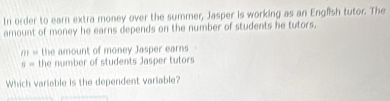 In order to earn extra money over the summer, Jasper is working as an English tutor. The 
amount of money he earns depends on the number of students he tutors,
m= the amount of money Jasper earns
g= the number of students Jasper tutors 
Which variable is the dependent variable?