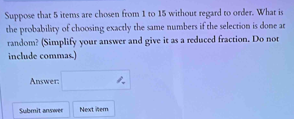 Suppose that 5 items are chosen from 1 to 15 without regard to order. What is 
the probability of choosing exactly the same numbers if the selection is done at 
random? (Simplify your answer and give it as a reduced fraction. Do not 
include commas.) 
Answer: □ 
Submit answer Next item