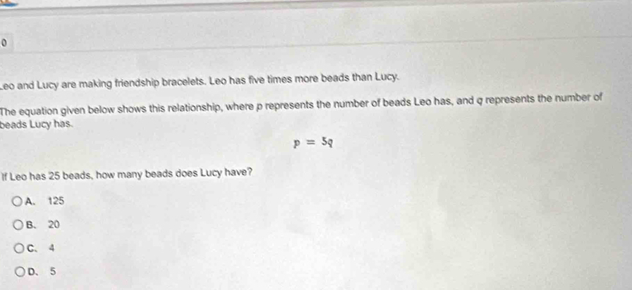 Leo and Lucy are making friendship bracelets. Leo has five times more beads than Lucy.
The equation given below shows this relationship, where p represents the number of beads Leo has, and q represents the number of
beads Lucy has.
p=5q
If Leo has 25 beads, how many beads does Lucy have?
A. 125
B. 20
C. 4
D、 5