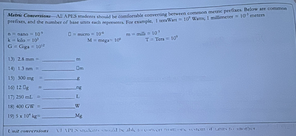 Metric Conversions—All APES students should be comfortable converting between common metric prefixes. Below are common 
prefixes, and the number of base unts each represents. For example, 1 teraWa tt=10^9 Watts; 1 millimeter =10^(-3) meters
n=nano=10^(-9) □ =micro=10^(-6) m=milli=10^(-3)
k=kilo=10^3
M=mega=10^6 T=Tera=10^9
G=Giga=10^(12)
13) 2.8mm= _ m
14) 1.3nm= _ ⊥m
15) 300mg= _ g
16) 12□ g= _  ng
17) 250mL= _ L
18) 400GW= _  W
19) 5* 10^4kg= _  Mg
Unit conversions E APES students snould be able to convert from one system of units to another.