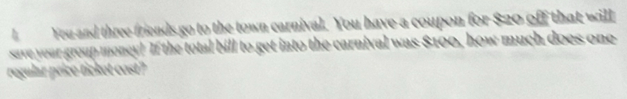 You and three friends go to the town carnival. You have a coupon for $20 off that will 
save your group money! If the total bill to get into the carnival was $100, how much does one 
regular price ticket cost?