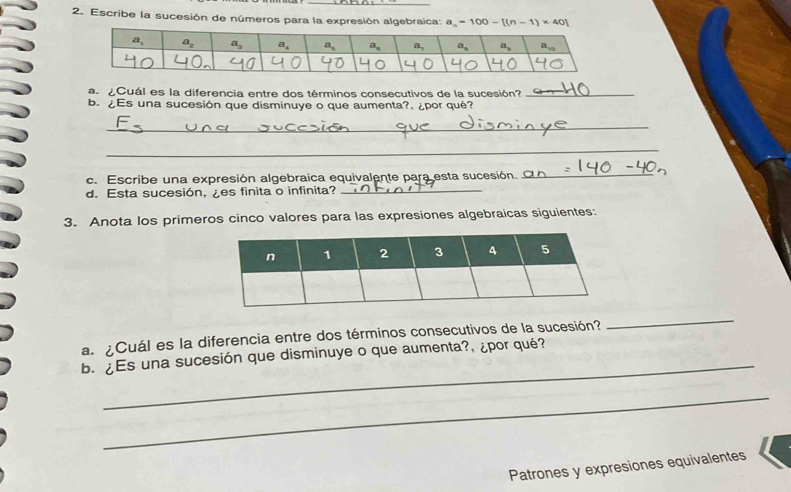 Escribe la sucesión de números para la expresión algebraica: a_n=100-[(n-1)* 40]
a ¿Cuál es la diferencia entre dos términos consecutivos de la sucesión?_
b. ¿Es una sucesión que disminuye o que aumenta?, ¿por qué?
_
_
c. Escribe una expresión algebraica equivalente para esta sucesión._
d. Esta sucesión, ¿es finita o infinita?_
3. Anota los primeros cinco valores para las expresiones algebraicas siguientes:
a  ¿Cuál es la diferencia entre dos términos consecutivos de la sucesión?
_
_
b.¿Es una sucesión que disminuye o que aumenta?, ¿por qué?
_
Patrones y expresiones equivalentes