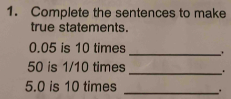 Complete the sentences to make 
true statements.
0.05 is 10 times 
_.
50 is 1/10 times 
_. 
5. 0 is 10 times_ 
.