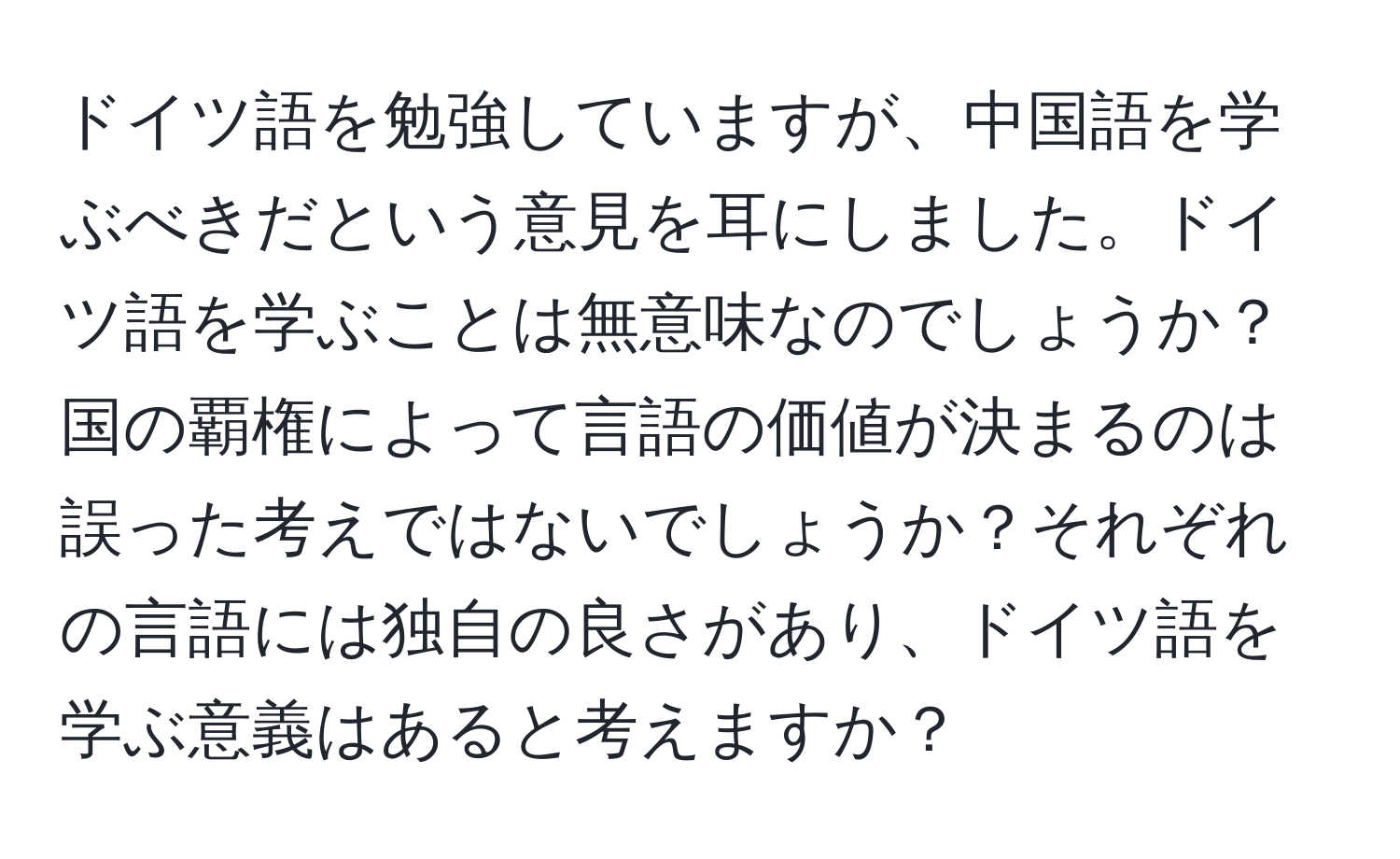 ドイツ語を勉強していますが、中国語を学ぶべきだという意見を耳にしました。ドイツ語を学ぶことは無意味なのでしょうか？国の覇権によって言語の価値が決まるのは誤った考えではないでしょうか？それぞれの言語には独自の良さがあり、ドイツ語を学ぶ意義はあると考えますか？