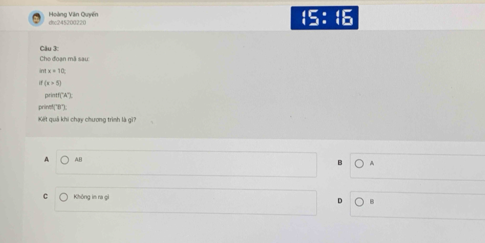 Hoàng Văn Quyến
dtc245200220
beginarrayr 4encloselongdiv [□ ]:()
Câu 3:
Cho đoạn mã sau:
int x=10; 
if (x>5)
printf (^circ A°); 
printf ''B''); 
Kết quả khi chạy chương trình là gì?
A AB B A
C Không in ra gì
D B