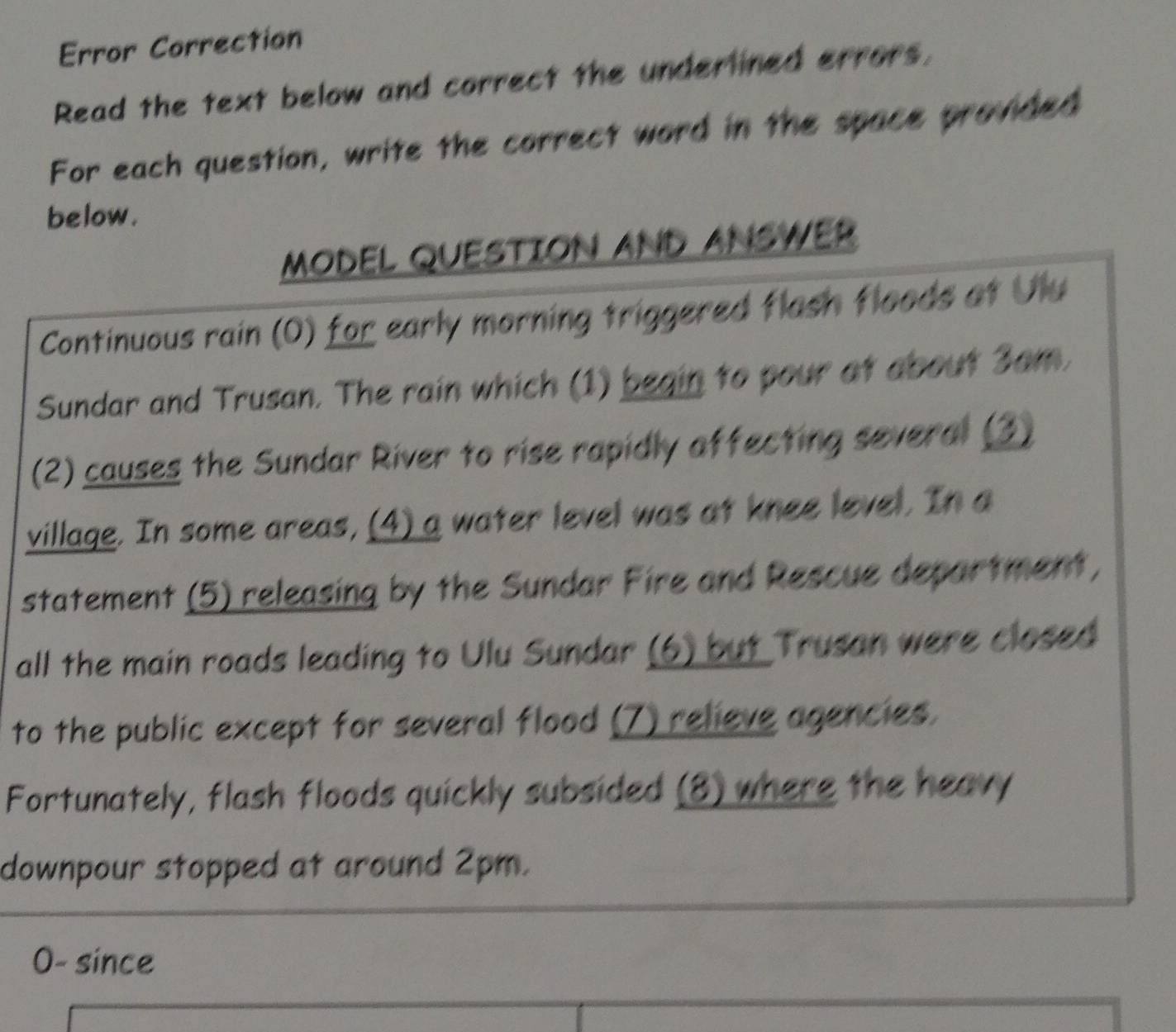 Error Correction 
Read the text below and correct the undertined errors, 
For each question, write the correct word in the space provided 
below . 
MODEL QUESTION AND ANSWER 
Continuous rain (O) for early morning triggered flash floods at Ulu 
Sundar and Trusan. The rain which (1) begin to pour at about 3am. 
(2) causes the Sundar River to rise rapidly affecting several (3) 
village. In some areas, (4) a water level was at knee level. In a 
statement (5) releasing by the Sundar Fire and Rescue department, 
all the main roads leading to Ulu Sundar (6) but Trusan were closed 
to the public except for several flood (7) relieve agencies. 
Fortunately, flash floods quickly subsided (8) where the heavy 
downpour stopped at around 2pm. 
0- since