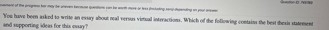 Question ID:749 789 
ovement of the progress bar may be uneven because questions can be worth more or less (including zero) depending on your answer. 
You have been asked to write an essay about real versus virtual interactions. Which of the following contains the best thesis statement 
and supporting ideas for this essay?