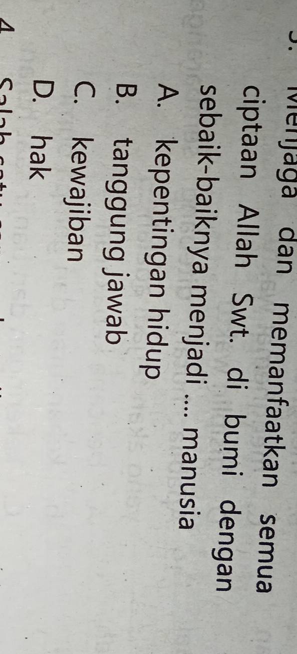 Menjaga dan memanfaatkan semua
ciptaan Allah Swt. di bumi dengan
sebaik-baiknya menjadi .... manusia
A. kepentingan hidup
B. tanggung jawab
C. kewajiban
D. hak
a Sal