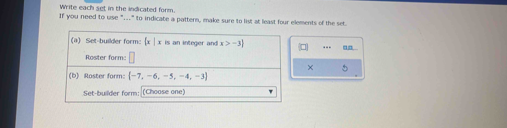 Write each set in the indicated form. 
If you need to use "….." to indicate a pattern, make sure to list at least four elements of the set. 
(a) Set-builder form:  x|x is an integer and x>-3 □ □,□,... 
Roster form: 
× 
(b) Roster form:  -7,-6,-5,-4,-3
Set-builder form: (Choose one)