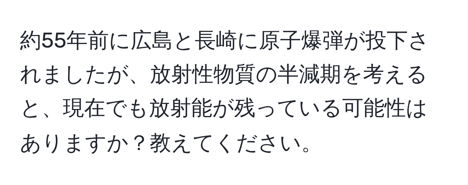 約55年前に広島と長崎に原子爆弾が投下されましたが、放射性物質の半減期を考えると、現在でも放射能が残っている可能性はありますか？教えてください。