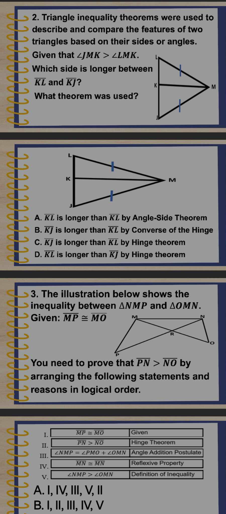 Triangle inequality theorems were used to
describe and compare the features of two
triangles based on their sides or angles.
Given that ∠ JMK>∠ LMK.
Which side is longer between
overline KL and overline KJ ?
What theorem was used?
A. KL is longer than overline KL by Angle-Side Theorem
B. overline KJ is longer than overline KL by Converse of the Hinge
C. overline KJ is longer than overline KL by Hinge theorem
D. overline KL is longer than overline KJ by Hinge theorem
3. The illustration below shows the
inequality between △ NMP and △ OMN.
Given: overline MP≌ overline MO
You need to prove that overline PN>overline NOby
arranging the following statements and 
reasons in logical order.
A. I, IV, Ⅲ, V, Ⅱ
B. I, II, III, IV, V