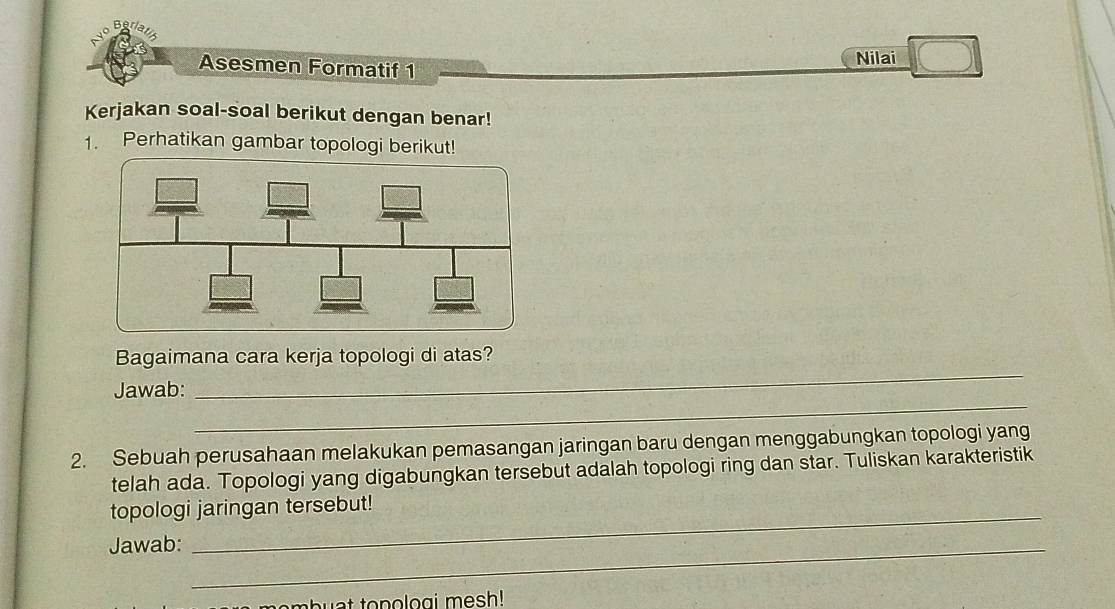 Be 
Asesmen Formatif 1 Nilai 
Kerjakan soal-soal berikut dengan benar! 
1. Perhatikan gambar topologi berikut! 
Bagaimana cara kerja topologi di atas? 
_ 
Jawab: 
_ 
2. Sebuah perusahaan melakukan pemasangan jaringan baru dengan menggabungkan topologi yang 
telah ada. Topologi yang digabungkan tersebut adalah topologi ring dan star. Tuliskan karakteristik 
topologi jaringan tersebut! 
Jawab:_ 
buat tonologi mesh!