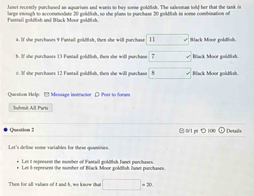 Janet recently purchased an aquarium and wants to buy some goldfish. The salesman told her that the tank is
large enough to accommodate 20 goldfish, so she plans to purchase 20 goldfish in some combination of
Faintail goldfish and Black Moor goldfish.
a. If she purchases 9 Fantail goldfish, then she will purchase 11 Black Moor goldfish.
b. If she purchases 13 Fantail goldfish, then she will purchase 7 √ Black Moor goldfish.
c. If she purchases 12 Fantail goldfish, then she will purchase 8 Black Moor goldfish.
Question Help: - Message instructor [ Post to forum
Submit All Parts
Question 2 0/1 pt つ 100 ⓘ Details
Let's define some variables for these quantities.
Let t represent the number of Fantail goldfish Janet purchases.
Let b represent the number of Black Moor goldfish Janet purchases.
Then for all values of t and b, we know that □ =20.