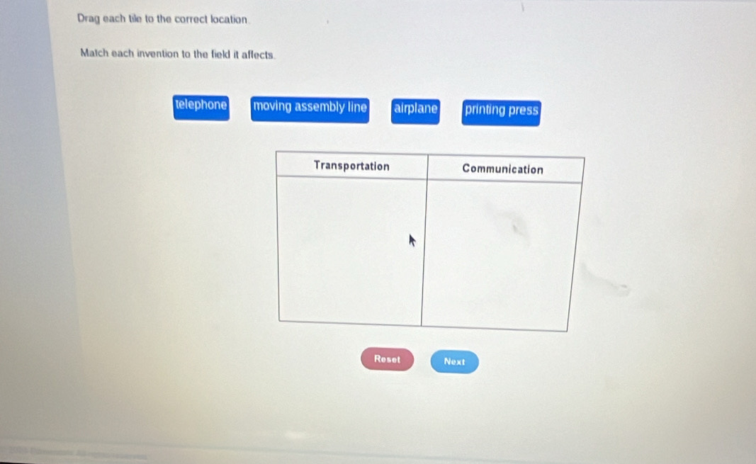 Drag each tile to the correct location.
Match each invention to the field it affects.
telephone moving assembly line airplane printing press
Reset Next
2014 Pienats d rgéo r er rens