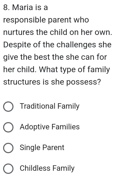 Maria is a
responsible parent who
nurtures the child on her own.
Despite of the challenges she
give the best the she can for
her child. What type of family
structures is she possess?
Traditional Family
Adoptive Families
Single Parent
Childless Family