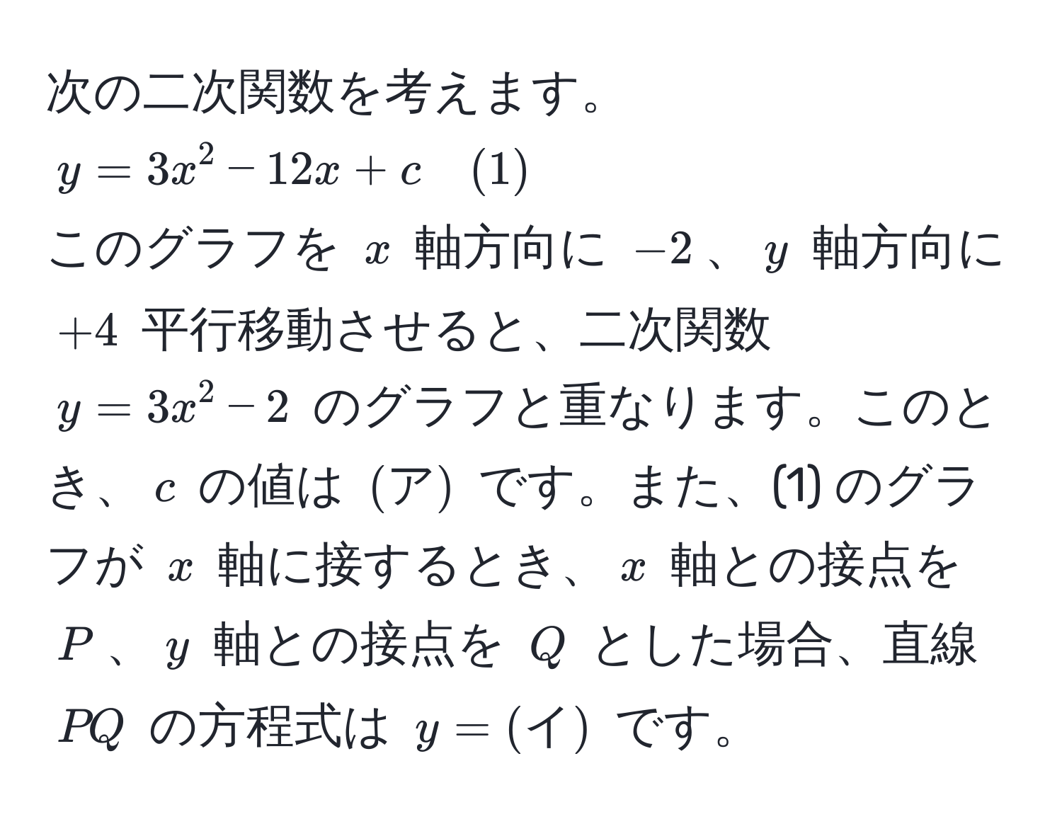 次の二次関数を考えます。$y = 3x^2 - 12x + c quad (1)$  
このグラフを $x$ 軸方向に $-2$、$y$ 軸方向に $+4$ 平行移動させると、二次関数 $y = 3x^2 - 2$ のグラフと重なります。このとき、$c$ の値は $(ア)$ です。また、(1) のグラフが $x$ 軸に接するとき、$x$ 軸との接点を $P$、$y$ 軸との接点を $Q$ とした場合、直線 $PQ$ の方程式は $y = (イ)$ です。