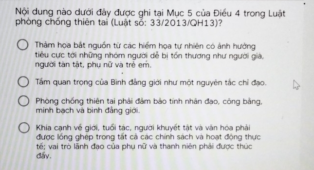 Nội dung nào dưới đây được ghi tại Mục 5 của Điều 4 trong Luật
phòng chống thiên tai (Luật sổ: 33/2013/QH13)?
Thảm họa bắt nguồn từ các hiểm họa tự nhiên có ảnh hưởng
tiêu cực tới những nhóm người dễ bị tổn thương như người già,
người tàn tật, phụ nữ và trẻ em.
Tấm quan trọng của Bình đẳng giới như một nguyên tắc chỉ đạo.
Phòng chống thiên tai phải đảm bảo tính nhân đạo, công bằng,
minh bạch và bình đẳng giới.
Khía cạnh về giới, tuổi tác, người khuyết tật và văn hóa phải
được lồng ghép trong tất cả các chính sách và hoạt động thực
tế; vai trò lãnh đạo của phụ nữ và thanh niên phải được thúc
đẩy.