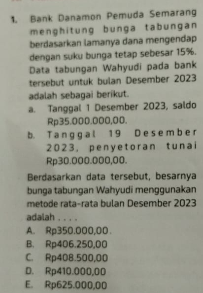 Bank Danamon Pemuda Semarang
menghitung bunga tabungan 
berdasarkan lamanya dana mengendap
dengan suku bunga tetap sebesar 15%.
Data tabungan Wahyudi pada bank
tersebut untuk bulan Desember 2023
adalah sebagai berikut.
a. Tanggal 1 Desember 2023, saldo
Rp35.000.000,00.
b. T a ng g a l 1 9 D e s e m b e r
2023， peny etoran t unai
Rp30.000.000,00.
Berdasarkan data tersebut, besarnya
bunga tabungan Wahyudi menggunakan
metode rata-rata bulan Desember 2023
adalah . . . .
A. Rp350.000,00
B. Rp406.250,00
C. Rp408.500,00
D. Rp410.000,00
E. Rp625.000,00