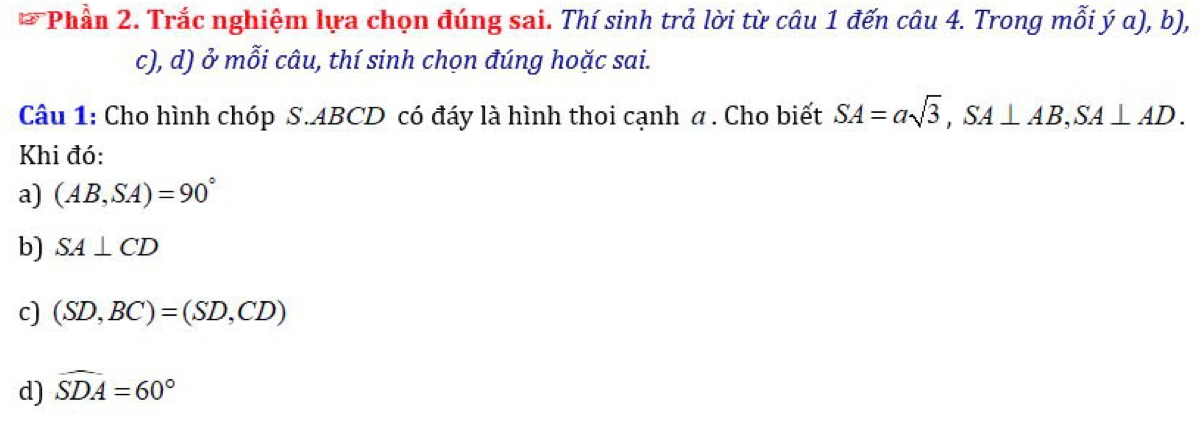 Phần 2. Trắc nghiệm lựa chọn đúng sai. Thí sinh trả lời từ câu 1 đến câu 4. Trong mỗi ý α), b),
c), d) ở mỗi câu, thí sinh chọn đúng hoặc sai.
Câu 1: Cho hình chóp S. ABCD có đáy là hình thoi cạnh a . Cho biết SA=asqrt(3), SA⊥ AB, SA⊥ AD. 
Khi đó:
a) (AB,SA)=90°
b) SA⊥ CD
c) (SD,BC)=(SD,CD)
d) widehat SDA=60°