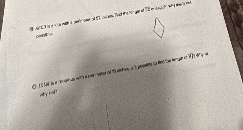 ABCD is a kite with a perimeter of 52 inches. Find the length o overline BC or explain why this is not 
possible.
JKLM is a rhombus with a perimeter of 19 inches. Is it possible to find the length of overline M]? Why or 
why not?