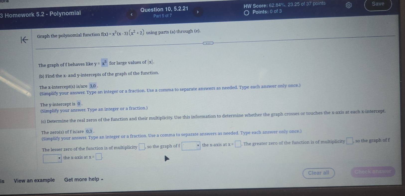 Homework 5.2 - Polynomial Question 10, 5.2.21 HW Score: 62.84%, 23.25 of 37 points Save 
Part 5 of 7 Points: 0 of 3 
_ 
Graph the polynomial function f(x)=x^2(x-3)(x^2+2) using parts (a) through (e). 
_ 
The graph of f behaves like y=x^5 for large values of |x|. 
(b) Find the x - and y-intercepts of the graph of the function. 
The x-intercept(s) is/are 3, 0. 
(Simplify your answer Type an integer or a fraction. Use a comma to separate answers as needed. Type each answer only once.) 
The y-intercept is 0. 
(Simplify your answer Type an integer or a fraction.) 
(c) Determine the real zeros of the function and their multiplicity. Use this information to determine whether the graph crosses or touches the x-axis at each x-intercept. 
The zero(s) of f is/are 0, 3. 
(Simplify your answer Type an integer or a fraction. Use a comma to separate answers as needed. Type each answer only once.) 
The lesser zero of the function is of multiplicity □ , so the graph of f □ the x-axis at x=□ The greater zero of the function is of multiplicity □. , so the graph of f
the x-axis at x=□. 
is View an example Get more help Clear all Check answer