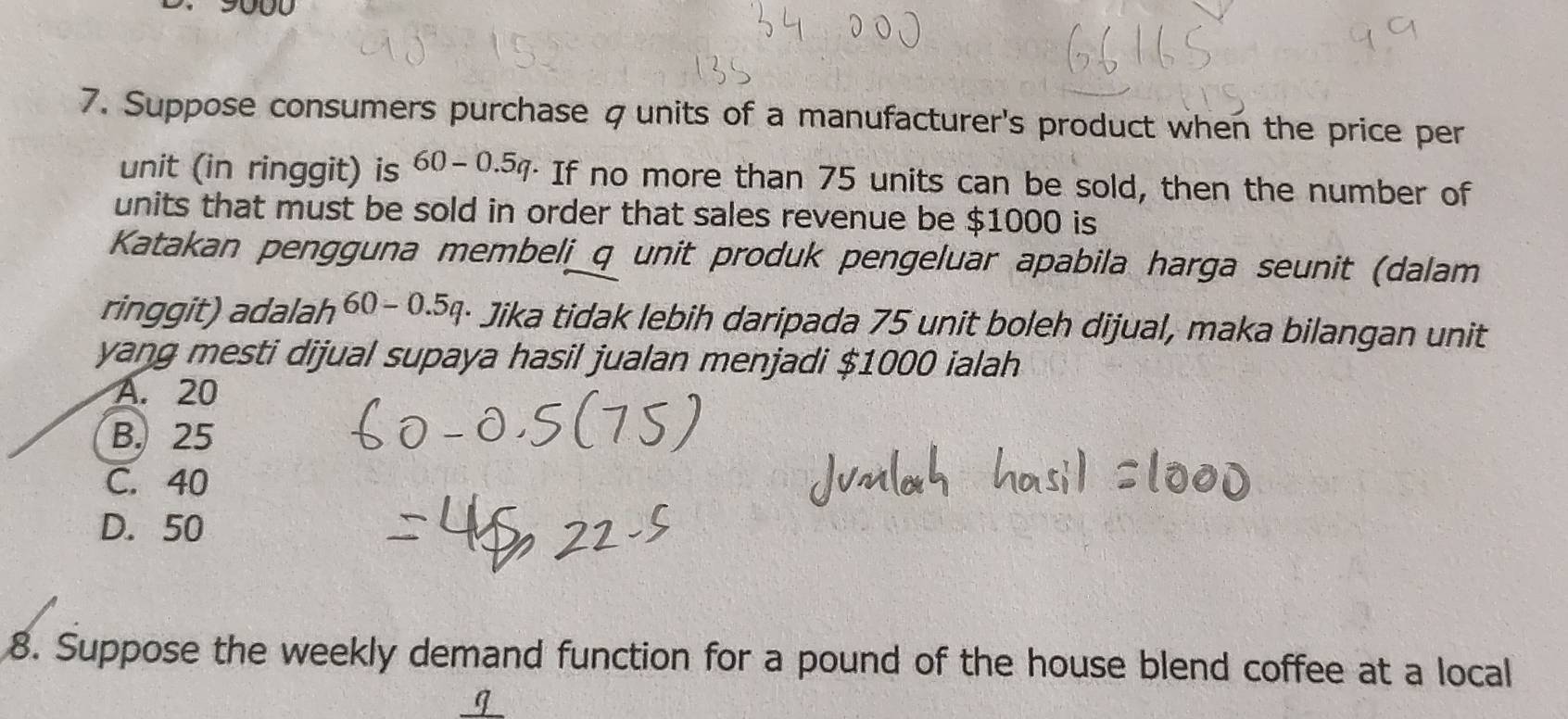 9000
7. Suppose consumers purchase ζunits of a manufacturer's product when the price per
unit (in ringgit) is 60-0.5q If no more than 75 units can be sold, then the number of
units that must be sold in order that sales revenue be $1000 is
Katakan pengguna membeli_ q unit produk pengeluar apabila harga seunit (dalam
ringgit) adalah 60-0.5q · Jika tidak lebih daripada 75 unit boleh dijual, maka bilangan unit
yang mesti dijual supaya hasil jualan menjadi $1000 ialah
A. 20
B. 25
C. 40
D. 50
8. Suppose the weekly demand function for a pound of the house blend coffee at a local