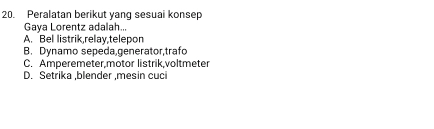 Peralatan berikut yang sesuai konsep
Gaya Lorentz adalah...
A. Bel listrik,relay,telepon
B. Dynamo sepeda,generator,trafo
C. Amperemeter,motor listrik,voltmeter
D. Setrika ,blender ,mesin cuci