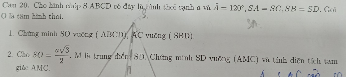 Cho hình chóp S. ABCD có đáy là hình thoi cạnh a và hat A=120°, SA=SC, SB=SD. Gọi 
O là tâm hình thoi. 
1. Chứng minh SO vuông ( ABCD), AC vuông ( SBD). 
2. Cho SO= asqrt(3)/2 . M là trung điểm SD. Chứng minh SD vuông (AMC) và tính diện tích tam 
giác AMC.