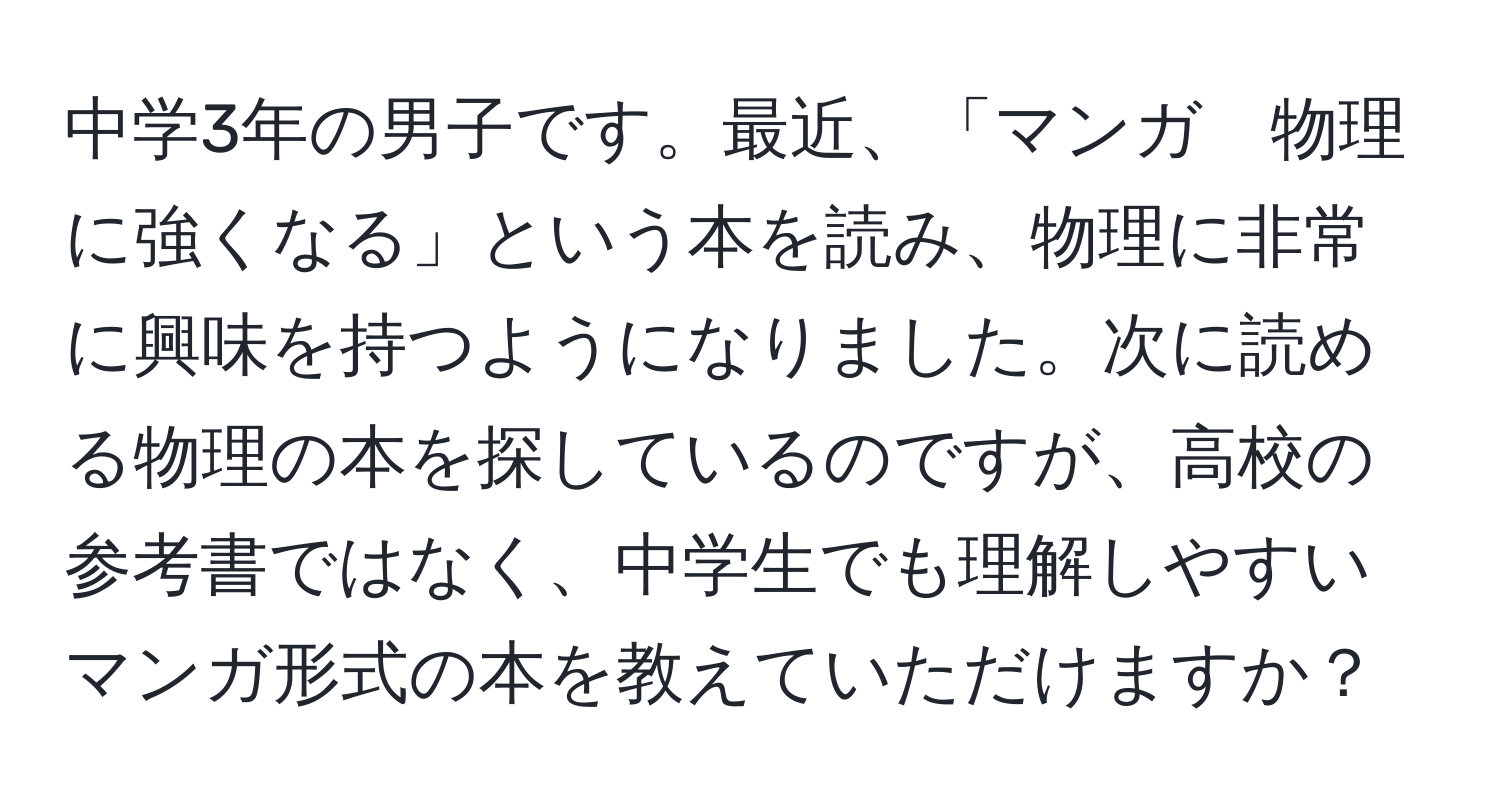 中学3年の男子です。最近、「マンガ　物理に強くなる」という本を読み、物理に非常に興味を持つようになりました。次に読める物理の本を探しているのですが、高校の参考書ではなく、中学生でも理解しやすいマンガ形式の本を教えていただけますか？