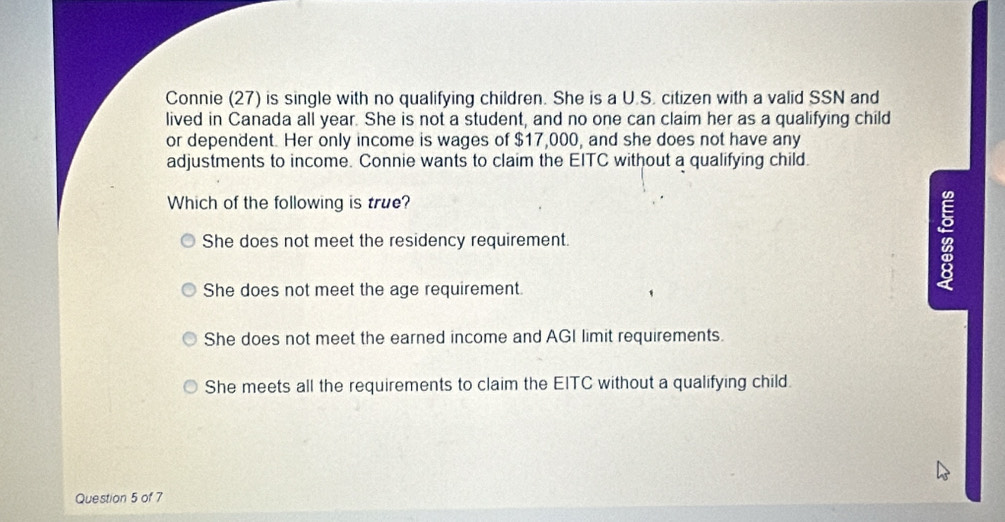 Connie (27) is single with no qualifying children. She is a U.S. citizen with a valid SSN and
lived in Canada all year. She is not a student, and no one can claim her as a qualifying child
or dependent. Her only income is wages of $17,000, and she does not have any
adjustments to income. Connie wants to claim the EITC without a qualifying child.
Which of the following is true?
She does not meet the residency requirement. B
She does not meet the age requirement.
She does not meet the earned income and AGI limit requirements.
She meets all the requirements to claim the EITC without a qualifying child.
Question 5 of 7