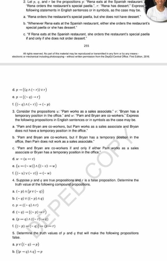 Let p, q, and r be the propositions p: "Rena eats at the Spanish restaurant."
“Rena orders the restaurant's special paella.”, γ: ''Rena has dessert.” Express
following statements in English sentences or in symbols, as the case may be
a. "Rena orders the restaurant's special paella, but she does not have dessert.”
b. “Whenever Rena eats at the Spanish restaurant, either she orders the restaurant’s
special paella or she has dessert."
c. “If Rena eats at the Spanish restaurant, she orders the restaurant's special paella
if and only if she does not order dessert."
255
All rights reserved. No part of this material may be reproduced or transmitted in any form or by any means -
electronic or mechanical including photocopying - without written permission from the DepEd Central Office. First Edition, 2016.
d. pto ((qwedge (sim r))vee r)
e. pto ((sim q)to r)
f. ((sim q)wedge (sim r))to (sim p)
3. Consider the propositions μ: “Pam works as a sales associate.” v: “Bryan has a
temporary position in the office.” and w: “Pam and Bryan are co-workers.” Express
the following propositions in English sentences or in symbols as the case may be.
a. "Pam and Bryan are co-workers, but Pam works as a sales associate and Bryan
does not have a temporary position in the office.'
b. "Pam and Bryan are co-workers, but if Bryan has a temporary position in the
office, then Pam does not work as a sales associate."
c. "Pam and Bryan are co-workers if and only if either Pam works as a sales
associate or Bryan has a temporary position in the office.'
d. wto (urightarrow v)
e. (urightarrow (sim w))wedge ((sim v)to w)
f. ((sim u)vee (sim v))to (sim w)
4. Suppose p and q are true propositions and r is a false proposition. Determine the
truth value of the following compound propositions.
a. (sim p)wedge (pvee (sim q))
b. (sim q)vee ((sim p)wedge q)
C. pto ((sim q)wedge r)
d. (sim q)to ((sim p)rightarrow r)
e. (prightarrow q)wedge ((sim r)to q)
f. ((sim p)rightarrow (sim q))rightarrow (prightarrow r)
5. Determine the truth values of p and q that will make the following propositions
false .
a. pvee ((sim q)to p)
b. ((pto q)wedge q)to p