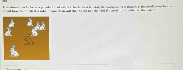 This simulation looks at a population of rabbits. In the first habitat, the background is brown. Make predictions below 
about how you think this rabbit population will change (or not change) if a predator is added to the habitat.