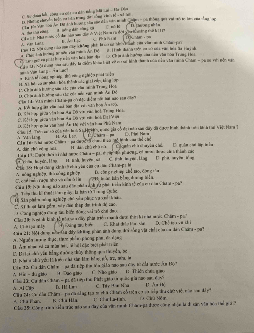 C. Sự đoàn kết, cộng cư của cư dân tiếng Mã Lai - Đa Đão
D. Những chuyển biển cơ bản trong đời sống kinh tế - xã hội.
Câu 10: Văn hóa Ấn Độ ảnh hưởng sâu sắc đến văn minh Chăm - pa thông qua vai trò to lớn của tằng lớp
A. thợ thủ công B. nông dân công xã C. nô lệ D. thương nhân
Câu 11: Nhà nước cổ đại nào sau đây ở Việt Nam ra đời vào khoảng thế kỉ II?
A. Văn Lang B. Âu Lạc C. Phù Nam D Chăm - pa
Câu 12: Nội dung nào sau đây không phải là cơ sở hình thành của văn minh Chăm-pa?
A. Chịu ảnh hưởng từ nền văn minh Ấn Độ. B. Hình thành trên cơ sở của văn hóa Sa Huỳnh.
C. Lưu giữ và phát huy nền văn hóa bản địa. D. Chịu ảnh hưởng của nền văn hóa Trung Hoa.
Cầu 13: Nội dung nào sau đây là điểm khác biệt về cơ sở hình thành của nền văn minh Chăm - pa so với nền văn
minh Văn Lang - Âu Lạc?
A. Kinh tế nông nghiệp, thủ công nghiệp phát triển
B. Xã hội có sự phân hóa thành các giai cấp, tằng lớp
C. Chịu ảnh hưởng sâu sắc của văn minh Trung Hoa
D. Chịu ảnh hưởng sâu sắc của nền văn minh Ấn Độ
Câu 14: Văn minh Chăm-pa có đặc điểm nổi bật nào sau đây?
A. Kết hợp giữa văn hoá bản địa với văn hoá Ấn Độ.
B. Kết hợp giữa văn hoá Ản Độ với văn hoá Trung Hoa.
C. Kết hợp giữa văn hoá Ản Độ với văn hoá Đại Việt.
D. Kết hợp giữa văn hoá Ản Độ với văn hoá Phù Nam.
Câu 15. Trên cơ sở của văn hoá Sa Huỳnh, quốc gia cổ đại nào sau đây đã được hình thành trên lãnh thổ Việt Nam ?
A. Văn lang. B. Âu Lạc. C. Chăm - pa. D. Phù Nam.
* Câu 16: Nhà nước Chăm - pa được tổ chức theo mô hình của thể chế
A. dân chủ cộng hòa. B. dân chủ chủ nô. C quân chủ chuyên chế. D. quân chủ lập hiến
* Câu 17: Dưới thời kì nhà nước Chăm - pa, ở cấp địa phương, cả nước được chia thành các
A. châu, huyện, làng B. tỉnh, huyện, xã C. tỉnh, huyện, làng D. phủ, huyện, tổng
Cầu 18: Hoạt động kinh tế chủ yếu của cư dân Chăm-pa là
A. nông nghiệp, thủ công nghiệp. B. công nghiệp chế tạo, đóng tàu.
C. chế biến rượu nho và dầu ô liu.  D. buôn bán bằng đường biển.
Câu 19: Nội dung nào sau đây phản ảnh sự phát triển kinh tế của cư dân Chăm - pa?
A. Tiếp thu kĩ thuật làm giấy, la bàn từ Trung Quốc.
B. Sản phẩm nông nghiệp chủ yếu phục vụ xuất khẩu.
C. Kĩ thuật làm gốm, xây đền tháp đạt trình độ cao.
D. Công nghiệp đóng tàu biển đóng vai trò chủ đạo.
Câu 20: Ngành kinh tế nào sau đây phát triển mạnh dưới thời kỉ nhà nước Chăm - pa?
A. Chế tạo máy B. Đóng tàu biển C. Khai thác lâm sản D. Chế tạo vũ khí
Câu 21: Nội dung nào sau đây không phản ánh đúng đời sống vật chất của cư dân Chăm - pa?
A. Nguồn lương thực, thực phẩm phong phú, đa dạng
B. Âm nhạc và ca múa hát, lễ hội đặc biệt phát triển
C. Đi lại chủ yếu bằng đường thủy thông qua thuyền, bè
D. Nhà ở chủ yếu là kiểu nhà sản làm bằng gỗ, tre, nứa, lá
Câu 22: Cư dân Chăm - pa đã tiếp thu tôn giáo nào sau đây từ đất nước Ấn Độ?
A. Hin - đu giáo B. Đạo giáo C. Nho giáo D. Thiên chúa giáo
Câu 23: Cư dân Chăm - pa đã tiếp thu Phật giáo từ quốc gia nào sau đây?
A. Ai Cập B. Hà Lan C. Tây Ban Nha D. Ấn Độ
Câu 24: Cư dân Chăm - pa đã sáng tạo ra chữ Chăm cổ trên cơ sở tiếp thu chữ viết nào sau đây?
A. Chữ Phạn. B. Chữ Hán. C. Chữ La-tinh. D. Chữ Nôm.
Câu 25: Công trình kiến trúc nảo sau đây của văn minh Chăm-pa được công nhận là di sản văn hóa thế giới?